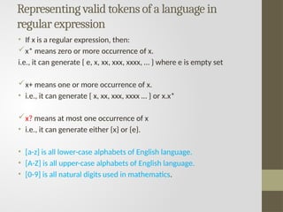 Representing valid tokens of a language in
regular expression
• If x is a regular expression, then:
x* means zero or more occurrence of x.
i.e., it can generate { e, x, xx, xxx, xxxx, … } where e is empty set
x+ means one or more occurrence of x.
• i.e., it can generate { x, xx, xxx, xxxx … } or x.x*
x? means at most one occurrence of x
• i.e., it can generate either {x} or {e}.
• [a-z] is all lower-case alphabets of English language.
• [A-Z] is all upper-case alphabets of English language.
• [0-9] is all natural digits used in mathematics.
 