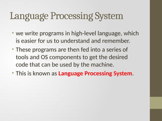 Language Processing System
• we write programs in high-level language, which
is easier for us to understand and remember.
• These programs are then fed into a series of
tools and OS components to get the desired
code that can be used by the machine.
• This is known as Language Processing System.
 