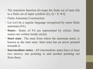 • The transition function (δ) maps the finite set of state (Q)
to a finite set of input symbols (Σ), Q × Σ Q
➔
• Finite Automata Construction
• Let L(r) be a regular language recognized by some finite
automata (FA).
• States : States of FA are represented by circles. State
names are written inside circles.
• Start state : The state from where the automata starts, is
known as the start state. Start state has an arrow pointed
towards it.
• Intermediate states : All intermediate states have at least
two arrows; one pointing to and another pointing out
from them.
 