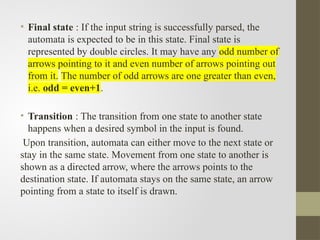 • Final state : If the input string is successfully parsed, the
automata is expected to be in this state. Final state is
represented by double circles. It may have any odd number of
arrows pointing to it and even number of arrows pointing out
from it. The number of odd arrows are one greater than even,
i.e. odd = even+1.
• Transition : The transition from one state to another state
happens when a desired symbol in the input is found.
Upon transition, automata can either move to the next state or
stay in the same state. Movement from one state to another is
shown as a directed arrow, where the arrows points to the
destination state. If automata stays on the same state, an arrow
pointing from a state to itself is drawn.
 