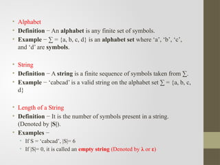 • Alphabet
• Definition − An alphabet is any finite set of symbols.
• Example − ∑ = {a, b, c, d} is an alphabet set where ‘a’, ‘b’, ‘c’,
and ‘d’ are symbols.
• String
• Definition − A string is a finite sequence of symbols taken from ∑.
• Example − ‘cabcad’ is a valid string on the alphabet set ∑ = {a, b, c,
d}
• Length of a String
• Definition − It is the number of symbols present in a string.
(Denoted by |S|).
• Examples −
• If S = ‘cabcad’, |S|= 6
• If |S|= 0, it is called an empty string (Denoted by λ or ε)
 