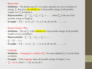 • Kleene Star
• Definition − The Kleene star, ∑*, is a unary operator on a set of symbols or
strings, ∑, that gives the infinite set of all possible strings of all possible
lengths over ∑ including λ.
• Representation − ∑* = ∑0 ∑
∪ 1 ∑
∪ 2 ……. where ∑
∪ p is the set of all
possible strings of length p.
• Example − If ∑ = {a, b}, ∑* = {λ, a, b, aa, ab, ba, bb,………..}
• Kleene Closure / Plus
• Definition − The set ∑+
is the infinite set of all possible strings of all possible
lengths over ∑ excluding λ.
• Representation − ∑+
= ∑1 ∑
∪ 2 ∑
∪ 3 …….
∪
• ∑+
= ∑* − { λ }
• Example − If ∑ = { a, b } , ∑+
= { a, b, aa, ab, ba, bb,………..}
• Language
• Definition − A language is a subset of ∑* for some alphabet ∑. It can be finite
or infinite.
• Example − If the language takes all possible strings of length 2 over
• ∑ = {a, b}, then L = { ab, aa, ba, bb }
 