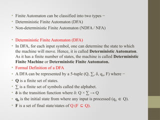 • Finite Automaton can be classified into two types −
• Deterministic Finite Automaton (DFA)
• Non-deterministic Finite Automaton (NDFA / NFA)
• Deterministic Finite Automaton (DFA)
• In DFA, for each input symbol, one can determine the state to which
the machine will move. Hence, it is called Deterministic Automaton.
As it has a finite number of states, the machine is called Deterministic
Finite Machine or Deterministic Finite Automaton.
• Formal Definition of a DFA
• A DFA can be represented by a 5-tuple (Q, ∑, δ, q0, F) where −
• Q is a finite set of states.
• ∑ is a finite set of symbols called the alphabet.
• δ is the transition function where δ: Q × ∑ → Q
• q0 is the initial state from where any input is processed (q0 Q).
∈
• F is a set of final state/states of Q (F Q).
⊆
 
