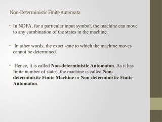 Non-DeterministicFiniteAutomata
• In NDFA, for a particular input symbol, the machine can move
to any combination of the states in the machine.
• In other words, the exact state to which the machine moves
cannot be determined.
• Hence, it is called Non-deterministic Automaton. As it has
finite number of states, the machine is called Non-
deterministic Finite Machine or Non-deterministic Finite
Automaton.
 