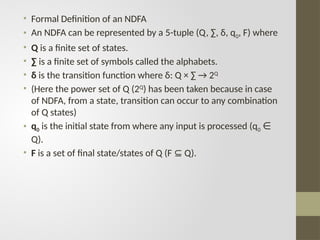 • Formal Definition of an NDFA
• An NDFA can be represented by a 5-tuple (Q, ∑, δ, q0, F) where
• Q is a finite set of states.
• ∑ is a finite set of symbols called the alphabets.
• δ is the transition function where δ: Q × ∑ → 2Q
• (Here the power set of Q (2Q
) has been taken because in case
of NDFA, from a state, transition can occur to any combination
of Q states)
• q0 is the initial state from where any input is processed (q0 ∈
Q).
• F is a set of final state/states of Q (F Q).
⊆
 