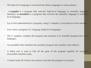 • The high-level language is converted into binary language in various phases.
• A compiler is a program that converts high-level language to assembly language.
Similarly, an assembler is a program that converts the assembly language to machine-
level language.
• Let us first understand how a program, using C compiler, is executed on a host machine.
• User writes a program in C language (high-level language).
• The C compiler, compiles the program and translates it to assembly program (low-level
language).
• An assembler then translates the assembly program into machine code (object).
• A linker tool is used to link all the parts of the program together for execution
(executable machine code).
• A loader loads all of them into memory and then the program is executed.
 