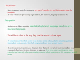 Pre-processor
• A pre-processor, generally considered as a part of compiler, is a tool that produces input for
compilers.
• It deals with macro-processing, augmentation, file inclusion, language extension, etc.
Interpreter
• An interpreter, like a compiler, translates high-level language into low-level
machine language.
• The difference lies in the way they read the source code or input.
• A compiler reads the whole source code at once, creates tokens, checks semantics, generates
intermediate code, executes the whole program and may involve many passes.
• In contrast, an interpreter reads a statement from the input, converts it to an intermediate code,
executes it, then takes the next statement in sequence. If an error occurs, an interpreter stops
execution and reports it. whereas a compiler reads the whole program even if it encounters several
errors.
 