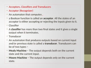 • Acceptors, Classifiers and Transducers
• Acceptor (Recognizer)
• An automaton that computes ,
• a Boolean function is called an acceptor. All the states of an
acceptor is either accepting or rejecting the inputs given to it.
• Classifier
• A classifier has more than two final states and it gives a single
output when it terminates.
• Transducer
• An automaton that produces outputs based on current input
and/or previous state is called a transducer. Transducers can
be of two types −
• Mealy Machine − The output depends both on the current
state and the current input.
• Moore Machine − The output depends only on the current
state.
 