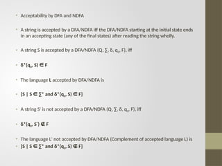 • Acceptability by DFA and NDFA
• A string is accepted by a DFA/NDFA iff the DFA/NDFA starting at the initial state ends
in an accepting state (any of the final states) after reading the string wholly.
• A string S is accepted by a DFA/NDFA (Q, ∑, δ, q0, F), iff
• δ*(q0, S) F
∈
• The language L accepted by DFA/NDFA is
• {S | S ∑* and δ*(q
∈ 0, S) F}
∈
• A string S is not accepted by a DFA/NDFA (Q, ∑, δ, q
′ 0, F), iff
• δ*(q0, S ) F
′ ∉
• The language L not accepted by DFA/NDFA (Complement of accepted language L) is
′
• {S | S ∑* and δ*(q
∈ 0, S) F}
∉
 