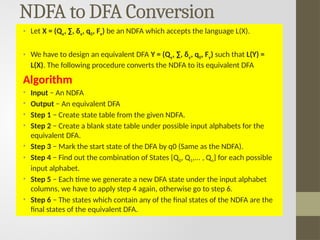 NDFA to DFA Conversion
• Let X = (Qx, ∑, δx, q0, Fx) be an NDFA which accepts the language L(X).
• We have to design an equivalent DFA Y = (Qy, ∑, δy, q0, Fy) such that L(Y) =
L(X). The following procedure converts the NDFA to its equivalent DFA
Algorithm
• Input − An NDFA
• Output − An equivalent DFA
• Step 1 − Create state table from the given NDFA.
• Step 2 − Create a blank state table under possible input alphabets for the
equivalent DFA.
• Step 3 − Mark the start state of the DFA by q0 (Same as the NDFA).
• Step 4 − Find out the combination of States {Q0, Q1,... , Qn} for each possible
input alphabet.
• Step 5 − Each time we generate a new DFA state under the input alphabet
columns, we have to apply step 4 again, otherwise go to step 6.
• Step 6 − The states which contain any of the final states of the NDFA are the
final states of the equivalent DFA.
 