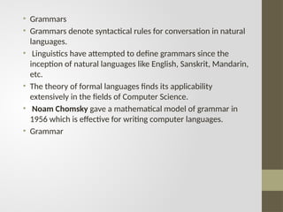 • Grammars
• Grammars denote syntactical rules for conversation in natural
languages.
• Linguistics have attempted to define grammars since the
inception of natural languages like English, Sanskrit, Mandarin,
etc.
• The theory of formal languages finds its applicability
extensively in the fields of Computer Science.
• Noam Chomsky gave a mathematical model of grammar in
1956 which is effective for writing computer languages.
• Grammar
 