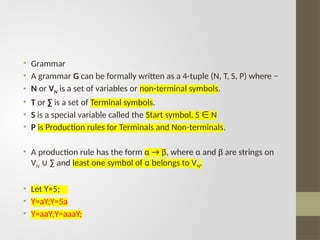 • Grammar
• A grammar G can be formally written as a 4-tuple (N, T, S, P) where −
• N or VN is a set of variables or non-terminal symbols.
• T or ∑ is a set of Terminal symbols.
• S is a special variable called the Start symbol, S N
∈
• P is Production rules for Terminals and Non-terminals.
• A production rule has the form α → β, where α and β are strings on
VN ∑ and
∪ least one symbol of α belongs to VN.
• Let Y=5;
• Y=aY;Y=5a
• Y=aaY;Y=aaaY;
 