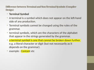 DifferencebetweenTerminalandNon-TerminalSymbols(Compiler
Design)
• Terminal Symbol
• A terminal is a symbol which does not appear on the left-hand
side of any production.
• Terminal symbols cannot be changed using the rules of the
grammar.
• terminal symbols, which are the characters of the alphabet
that appear in the strings generated by the grammar.
• a terminal symbol is one that cannot be broken down further,
e.g. a literal character or digit (but not necessarily as it
depends on the grammar).
• example : Contant etc
 