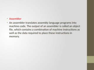 • Assembler
• An assembler translates assembly language programs into
machine code. The output of an assembler is called an object
file, which contains a combination of machine instructions as
well as the data required to place these instructions in
memory.
 