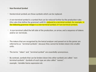 • Non-Terminal Symbol
• Nonterminal symbols are those symbols which can be replaced.
• A non-terminal symbol is a symbol that can be reduced further by the production rules
(the rules that define the grammar) until it's reduced to a terminal symbol, for example, in
the following grammar integer is a non-terminal symbol, 0-9 are terminal symbols.
• A non-terminal called the left side of the production, an arrow, and a sequence of tokens
and/or on- terminals.
• The tokens that are recognized by the lexical analyzer and passed on to the parser are
referred to as ``terminal symbols'', because they cannot be broken down into smaller
units.
• The terms ``token'' and ``terminal symbol'' are essentially synonymous.
• By contrast, symbols that can be broken down into other symbols are called ``non-
terminal symbols''. Symbols of each type are also called ``names''.
• example : Variable Name expression etc
 