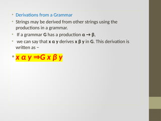 • Derivations from a Grammar
• Strings may be derived from other strings using the
productions in a grammar.
• If a grammar G has a production α → β,
• we can say that x α y derives x β y in G. This derivation is
written as −
• x α y G x β y
⇒
 