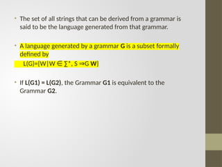 • The set of all strings that can be derived from a grammar is
said to be the language generated from that grammar.
• A language generated by a grammar G is a subset formally
defined by
L(G)={W|W ∑*, S G
∈ ⇒ W}
• If L(G1) = L(G2), the Grammar G1 is equivalent to the
Grammar G2.
 
