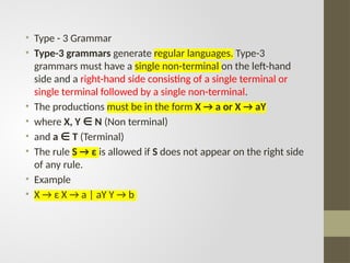 • Type - 3 Grammar
• Type-3 grammars generate regular languages. Type-3
grammars must have a single non-terminal on the left-hand
side and a right-hand side consisting of a single terminal or
single terminal followed by a single non-terminal.
• The productions must be in the form X → a or X → aY
• where X, Y N
∈ (Non terminal)
• and a T
∈ (Terminal)
• The rule S → ε is allowed if S does not appear on the right side
of any rule.
• Example
• X → ε X → a | aY Y → b
 