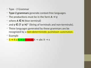 • Type - 2 Grammar
• Type-2 grammars generate context-free languages.
• The productions must be in the form A → γ
• where A N
∈ (Non terminal)
• and γ (T N)*
∈ ∪ (String of terminals and non-terminals).
• These languages generated by these grammars are be
recognized by a non-deterministic pushdown automaton.
• Example
• S → X a X → a X → aX X → abc X → ε
 
