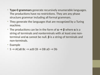 • Type-0 grammars generate recursively enumerable languages.
The productions have no restrictions. They are any phase
structure grammar including all formal grammars.
• They generate the languages that are recognized by a Turing
machine.
• The productions can be in the form of α → β where α is a
string of terminals and nonterminals with at least one non-
terminal and α cannot be null. β is a string of terminals and
non-terminals.
• Example
• S → ACaB Bc → acB CB → DB aD → Db
 