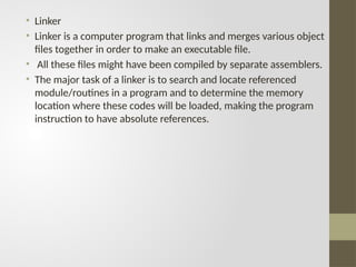 • Linker
• Linker is a computer program that links and merges various object
files together in order to make an executable file.
• All these files might have been compiled by separate assemblers.
• The major task of a linker is to search and locate referenced
module/routines in a program and to determine the memory
location where these codes will be loaded, making the program
instruction to have absolute references.
 