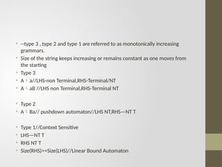 • --type 3 , type 2 and type 1 are referred to as monotonically increasing
grammars.
• Size of the string keeps increasing or remains constant as one moves from
the starting
• Type 3
• Aa//LHS-non Terminal,RHS-Terminal/NT
• AaB //LHS non Terminal,RHS-Terminal NT
• Type 2
• ABa// pushdown automaton//LHS NT,RHS—NT T
• Type 1//Context Sensitive
• LHS—NT T
• RHS NT T
• Size(RHS)>=Size(LHS)//Linear Bound Automaton
 