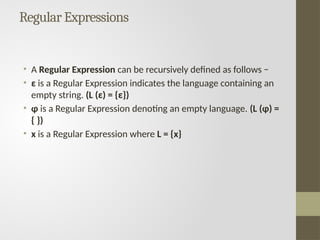 Regular Expressions
• A Regular Expression can be recursively defined as follows −
• ε is a Regular Expression indicates the language containing an
empty string. (L (ε) = {ε})
• φ is a Regular Expression denoting an empty language. (L (φ) =
{ })
• x is a Regular Expression where L = {x}
 