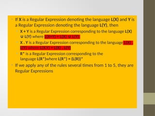 • If X is a Regular Expression denoting the language L(X) and Y is
a Regular Expression denoting the language L(Y), then
• X + Y is a Regular Expression corresponding to the language L(X)
L(Y)
∪ where L(X+Y) = L(X) L(Y)
∪ .
• X . Y is a Regular Expression corresponding to the language L(X) .
L(Y) where L(X.Y) = L(X) . L(Y)
• R* is a Regular Expression corresponding to the
language L(R*)where L(R*) = (L(R))*
• If we apply any of the rules several times from 1 to 5, they are
Regular Expressions
 