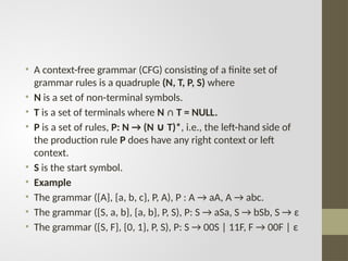 • A context-free grammar (CFG) consisting of a finite set of
grammar rules is a quadruple (N, T, P, S) where
• N is a set of non-terminal symbols.
• T is a set of terminals where N ∩ T = NULL.
• P is a set of rules, P: N → (N T)*
∪ , i.e., the left-hand side of
the production rule P does have any right context or left
context.
• S is the start symbol.
• Example
• The grammar ({A}, {a, b, c}, P, A), P : A → aA, A → abc.
• The grammar ({S, a, b}, {a, b}, P, S), P: S → aSa, S → bSb, S → ε
• The grammar ({S, F}, {0, 1}, P, S), P: S → 00S | 11F, F → 00F | ε
 