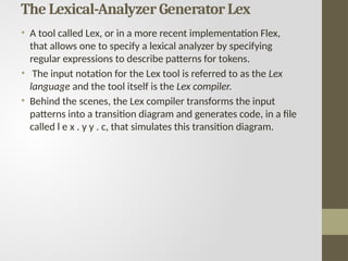 The Lexical-Analyzer Generator Lex
• A tool called Lex, or in a more recent implementation Flex,
that allows one to specify a lexical analyzer by specifying
regular expressions to describe patterns for tokens.
• The input notation for the Lex tool is referred to as the Lex
language and the tool itself is the Lex compiler.
• Behind the scenes, the Lex compiler transforms the input
patterns into a transition diagram and generates code, in a file
called l e x . y y . c, that simulates this transition diagram.
 