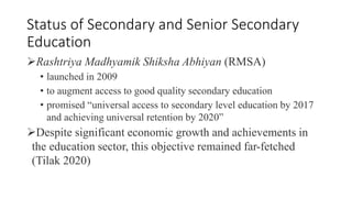 Status of Secondary and Senior Secondary
Education
Rashtriya Madhyamik Shiksha Abhiyan (RMSA)
• launched in 2009
• to augment access to good quality secondary education
• promised “universal access to secondary level education by 2017
and achieving universal retention by 2020”
Despite significant economic growth and achievements in
the education sector, this objective remained far-fetched
(Tilak 2020)
 