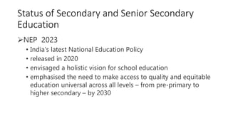 Status of Secondary and Senior Secondary
Education
NEP 2023
• India’s latest National Education Policy
• released in 2020
• envisaged a holistic vision for school education
• emphasised the need to make access to quality and equitable
education universal across all levels – from pre-primary to
higher secondary – by 2030
 