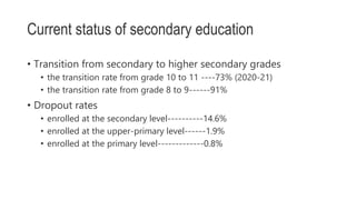 Current status of secondary education
• Transition from secondary to higher secondary grades
• the transition rate from grade 10 to 11 ----73% (2020-21)
• the transition rate from grade 8 to 9------91%
• Dropout rates
• enrolled at the secondary level----------14.6%
• enrolled at the upper-primary level------1.9%
• enrolled at the primary level-------------0.8%
 