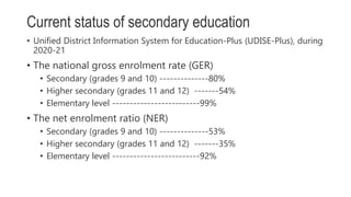 Current status of secondary education
• Unified District Information System for Education-Plus (UDISE-Plus), during
2020-21
• The national gross enrolment rate (GER)
• Secondary (grades 9 and 10) --------------80%
• Higher secondary (grades 11 and 12) -------54%
• Elementary level -------------------------99%
• The net enrolment ratio (NER)
• Secondary (grades 9 and 10) --------------53%
• Higher secondary (grades 11 and 12) -------35%
• Elementary level -------------------------92%
 