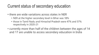 • there are wide variations across states in NER
• NER at the higher secondary level in Bihar was 18%
• those in Tamil Nadu and Himachal Pradesh were 47% and 57%
respectively in 2020-21
• currently more than half of the children between the ages of 14
and 17 are unable to access secondary education in India
Current status of secondary education
 