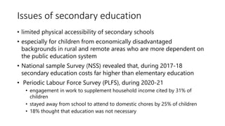 Issues of secondary education
• limited physical accessibility of secondary schools
• especially for children from economically disadvantaged
backgrounds in rural and remote areas who are more dependent on
the public education system
• National sample Survey (NSS) revealed that, during 2017-18
secondary education costs far higher than elementary education
• Periodic Labour Force Survey (PLFS), during 2020-21
• engagement in work to supplement household income cited by 31% of
children
• stayed away from school to attend to domestic chores by 25% of children
• 18% thought that education was not necessary
 