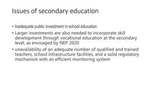• Inadequate public investment in school education
• Larger investments are also needed to incorporate skill
development through vocational education at the secondary
level, as envisaged by NEP 2020
• unavailability of an adequate number of qualified and trained
teachers, school infrastructure facilities, and a solid regulatory
mechanism with an efficient monitoring system
Issues of secondary education
 