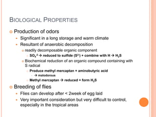 46
BIOLOGICAL PROPERTIES
 Production of odors
 Significant in a long storage and warm climate
 Resultant of anaerobic decomposition
 readily decomposable organic component
 SO4
-2  reduced to sulfide (S2-) + combine with H  H2S
 Biochemical reduction of an organic compound containing with
S radical
 Produce methyl mercaptan + aminobutyric acid
  malodorous
 Methyl mercaptan  reduced + form H2S
 Breeding of flies
 Flies can develop after < 2week of egg laid
 Very important consideration but very difficult to control,
especially in the tropical areas
 