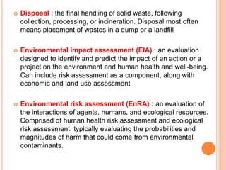  Disposal : the final handling of solid waste, following
collection, processing, or incineration. Disposal most often
means placement of wastes in a dump or a landfill
 Environmental impact assessment (EIA) : an evaluation
designed to identify and predict the impact of an action or a
project on the environment and human health and well-being.
Can include risk assessment as a component, along with
economic and land use assessment
 Environmental risk assessment (EnRA) : an evaluation of
the interactions of agents, humans, and ecological resources.
Comprised of human health risk assessment and ecological
risk assessment, typically evaluating the probabilities and
magnitudes of harm that could come from environmental
contaminants.
 