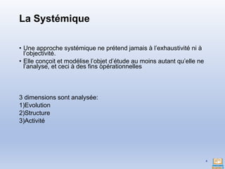 La Systémique
• Une approche systémique ne prétend jamais à l’exhaustivité ni à
l’objectivité.
• Elle conçoit et modélise l’objet d’étude au moins autant qu’elle ne
l’analyse, et ceci à des fins opérationnelles
3 dimensions sont analysée:
1)Evolution
2)Structure
3)Activité
4
 