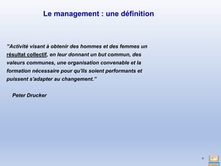 ’’Activité visant à obtenir des hommes et des femmes un
résultat collectif, en leur donnant un but commun, des
valeurs communes, une organisation convenable et la
formation nécessaire pour qu'ils soient performants et
puissent s'adapter au changement.’’
Peter Drucker
6
Le management : une définition
 