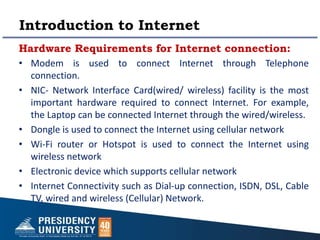 Introduction to Internet
Hardware Requirements for Internet connection:
• Modem is used to connect Internet through Telephone
connection.
• NIC- Network Interface Card(wired/ wireless) facility is the most
important hardware required to connect Internet. For example,
the Laptop can be connected Internet through the wired/wireless.
• Dongle is used to connect the Internet using cellular network
• Wi-Fi router or Hotspot is used to connect the Internet using
wireless network
• Electronic device which supports cellular network
• Internet Connectivity such as Dial-up connection, ISDN, DSL, Cable
TV, wired and wireless (Cellular) Network.
 