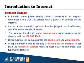 Introduction to Internet
Domain Names
• A domain name (often simply called a domain) is an easy-to-
remember name that’s associated with a physical IP address on the
Internet.
• It’s the unique name that appears after the @ sign in email addresses,
and after www. in web addresses.
• For instance, the domain name example.com might translate to the
physical address 198.102.434.8.
• Other examples of domain names are google.com and wikipedia.org.
• Using a domain name to identify a location on the Internet rather
than the numeric IP address makes it much easier to remember and
type web addresses.
 