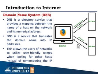 Introduction to Internet
Domain Name System (DNS)
• DNS is a directory service that
provides a mapping between the
name of a host on the network
and its numerical address.
• DNS is a service that translates
the domain name into IP
addresses.
• This allows the users of networks
to utilize user-friendly names
when looking for other hosts
instead of remembering the IP
addresses.
 