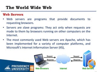 The World Wide Web
Web Servers
• Web servers are programs that provide documents to
requesting browsers.
• Servers are slave programs: They act only when requests are
made to them by browsers running on other computers on the
Internet.
• The most commonly used Web servers are Apache, which has
been implemented for a variety of computer platforms, and
Microsoft’s Internet Information Server (IIS),
 