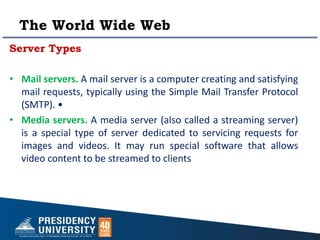 The World Wide Web
Server Types
• Mail servers. A mail server is a computer creating and satisfying
mail requests, typically using the Simple Mail Transfer Protocol
(SMTP). •
• Media servers. A media server (also called a streaming server)
is a special type of server dedicated to servicing requests for
images and videos. It may run special software that allows
video content to be streamed to clients
 