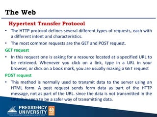 The Web
Hypertext Transfer Protocol
• The HTTP protocol defines several different types of requests, each with
a different intent and characteristics.
• The most common requests are the GET and POST request.
GET request
• In this request one is asking for a resource located at a specified URL to
be retrieved. Whenever you click on a link, type in a URL in your
browser, or click on a book mark, you are usually making a GET request
POST request
• This method is normally used to transmit data to the server using an
HTML form. A post request sends form data as part of the HTTP
message, not as part of the URL. since the data is not transmitted in the
URL, it is seen to be a safer way of transmitting data.
 