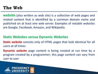 The Web
website (also written as web site) is a collection of web pages and
related content that is identified by a common domain name and
published on at least one web server. Examples of notable websites
are Google, Facebook, Amazon, and Wikipedia.
Static Websites versus Dynamic Websites
Static website consists only of HTML pages that look identical for all
users at all times.
Dynamic website page content is being created at run time by a
program created by a programmer; this page content can vary from
user to user
 