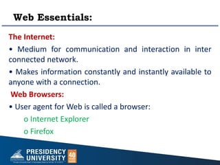 Web Essentials:
The Internet:
• Medium for communication and interaction in inter
connected network.
• Makes information constantly and instantly available to
anyone with a connection.
Web Browsers:
• User agent for Web is called a browser:
o Internet Explorer
o Firefox
`
 