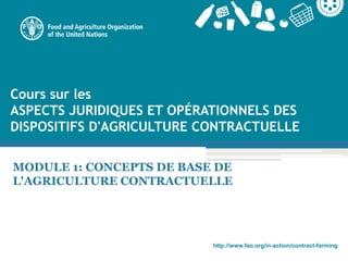 http://www.fao.org/in-action/contract-farming
Cours sur les
ASPECTS JURIDIQUES ET OPÉRATIONNELS DES
DISPOSITIFS D'AGRICULTURE CONTRACTUELLE
MODULE 1: CONCEPTS DE BASE DE
L'AGRICULTURE CONTRACTUELLE
 